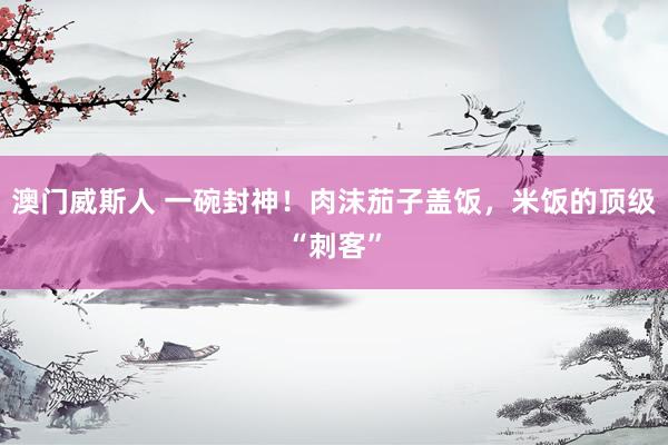 澳门威斯人 一碗封神！肉沫茄子盖饭，米饭的顶级“刺客”