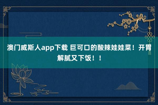 澳门威斯人app下载 巨可口的酸辣娃娃菜！开胃解腻又下饭！！