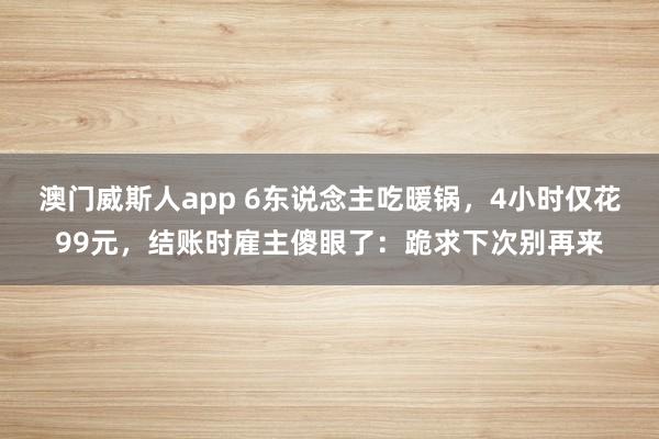 澳门威斯人app 6东说念主吃暖锅，4小时仅花99元，结账时雇主傻眼了：跪求下次别再来