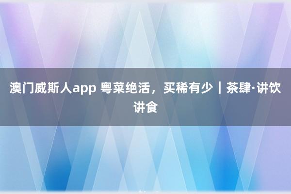 澳门威斯人app 粤菜绝活，买稀有少｜茶肆·讲饮讲食