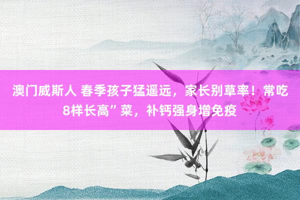 澳门威斯人 春季孩子猛遥远，家长别草率！常吃8样长高”菜，补钙强身增免疫