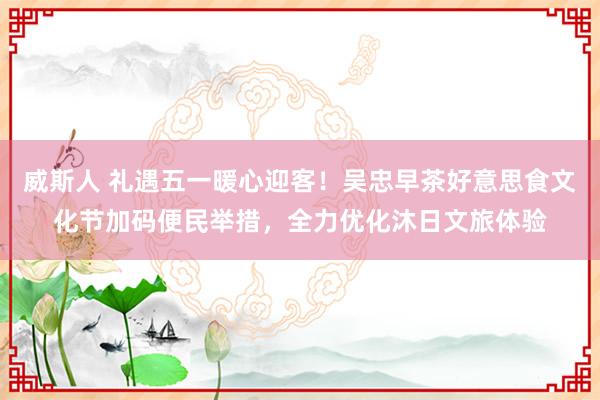 威斯人 礼遇五一暖心迎客！吴忠早茶好意思食文化节加码便民举措，全力优化沐日文旅体验