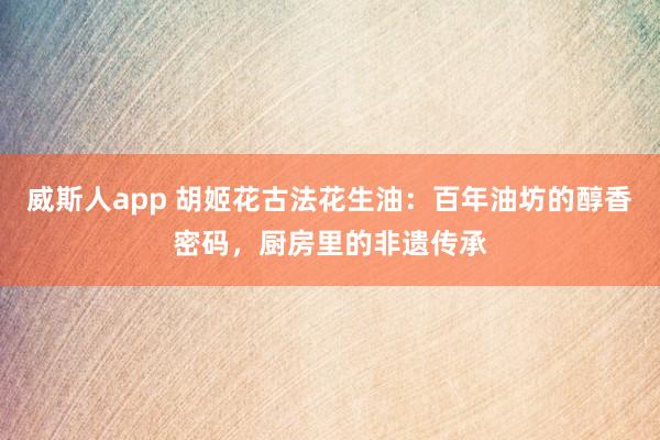 威斯人app 胡姬花古法花生油：百年油坊的醇香密码，厨房里的非遗传承