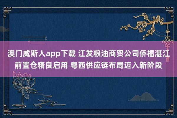 澳门威斯人app下载 江发粮油商贸公司侨福湛江前置仓精良启用 粤西供应链布局迈入新阶段