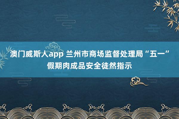 澳门威斯人app 兰州市商场监督处理局“五一”假期肉成品安全徒然指示