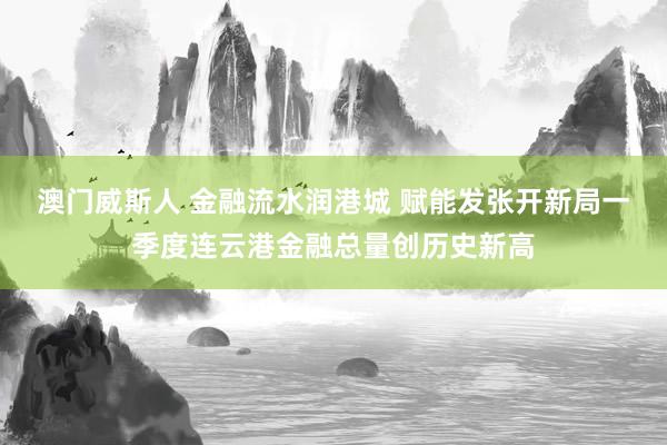 澳门威斯人 金融流水润港城 赋能发张开新局一季度连云港金融总量创历史新高
