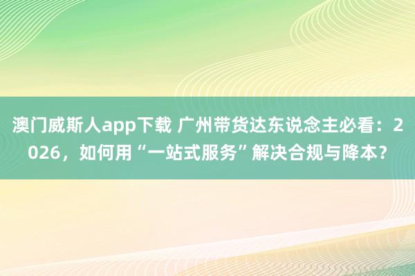 澳门威斯人app下载 广州带货达东说念主必看：2026，如何用“一站式服务”解决合规与降本？