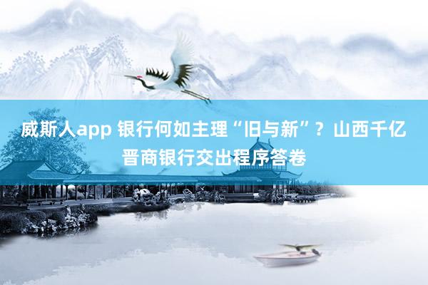 威斯人app 银行何如主理“旧与新”？山西千亿晋商银行交出程序答卷