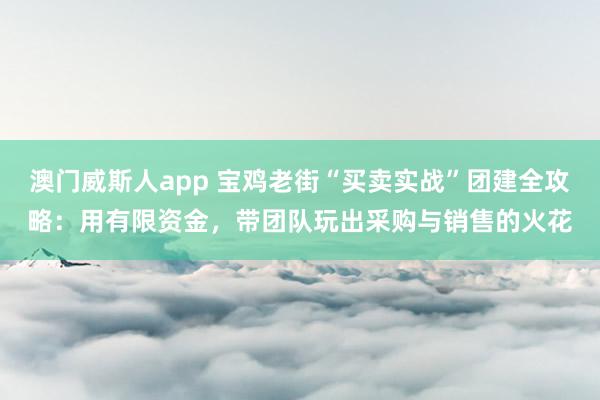 澳门威斯人app 宝鸡老街“买卖实战”团建全攻略：用有限资金，带团队玩出采购与销售的火花