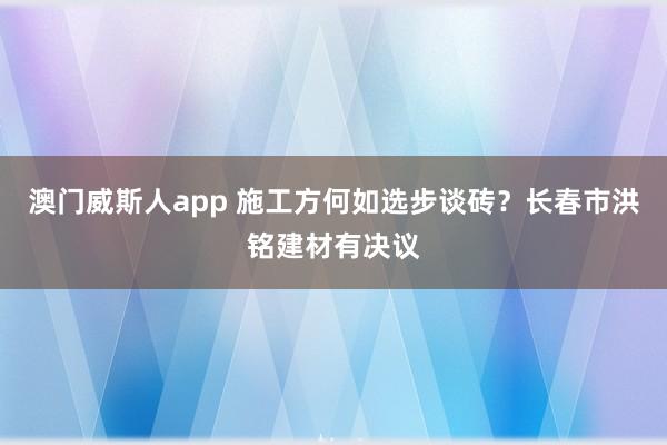 澳门威斯人app 施工方何如选步谈砖？长春市洪铭建材有决议