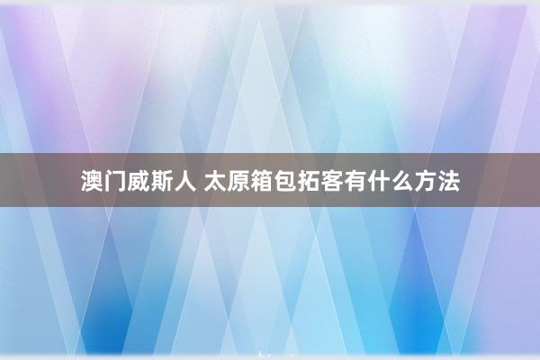 澳门威斯人 太原箱包拓客有什么方法