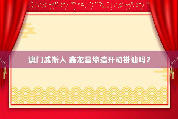 澳门威斯人 鑫龙昌缔造开动褂讪吗？