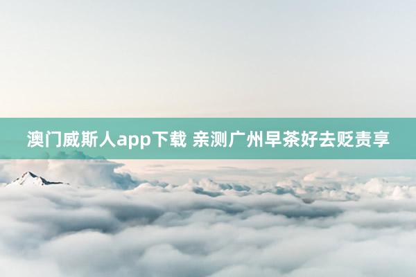 澳门威斯人app下载 亲测广州早茶好去贬责享