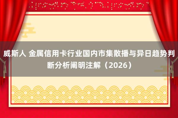 威斯人 金属信用卡行业国内市集散播与异日趋势判断分析阐明注解（2026）