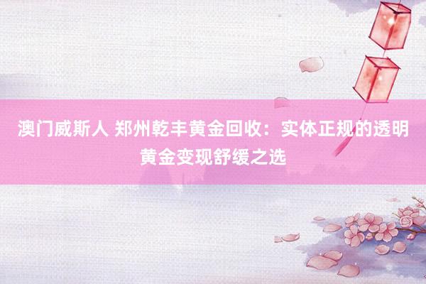 澳门威斯人 郑州乾丰黄金回收：实体正规的透明黄金变现舒缓之选