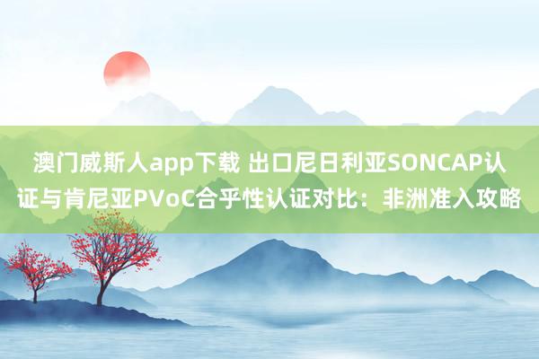 澳门威斯人app下载 出口尼日利亚SONCAP认证与肯尼亚PVoC合乎性认证对比：非洲准入攻略
