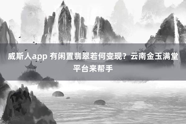 威斯人app 有闲置翡翠若何变现？云南金玉满堂平台来帮手