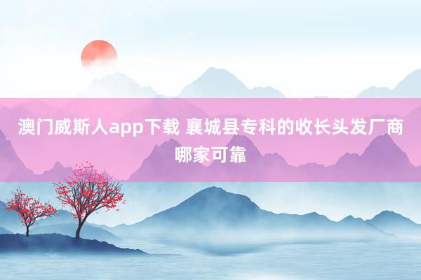 澳门威斯人app下载 襄城县专科的收长头发厂商哪家可靠