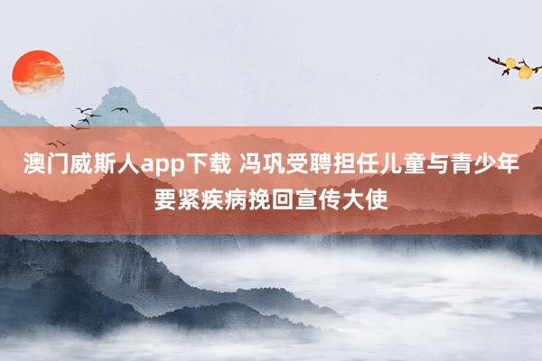 澳门威斯人app下载 冯巩受聘担任儿童与青少年要紧疾病挽回宣传大使