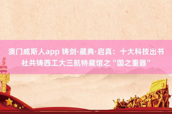 澳门威斯人app 铸剑·藏典·启真：十大科技出书社共铸西工大三航特藏馆之“国之重器”