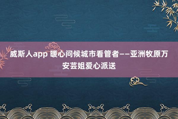 威斯人app 暖心问候城市看管者——亚洲牧原万安芸姐爱心派送