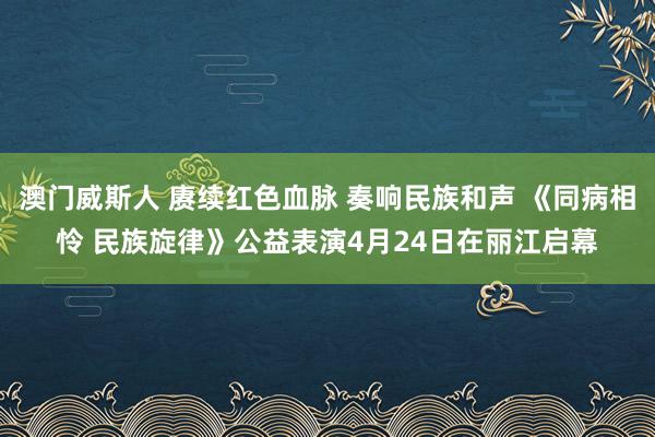 澳门威斯人 赓续红色血脉 奏响民族和声 《同病相怜 民族旋律》公益表演4月24日在丽江启幕