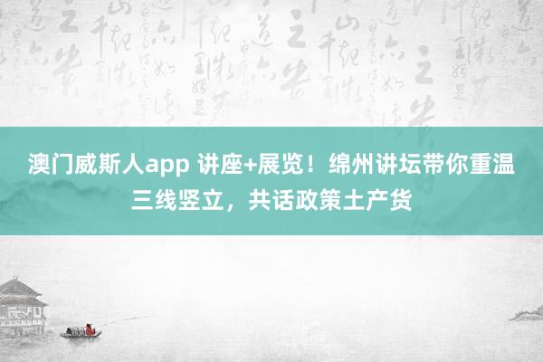 澳门威斯人app 讲座+展览！绵州讲坛带你重温三线竖立，共话政策土产货