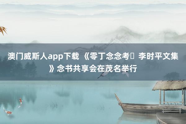 澳门威斯人app下载 《零丁念念考・李时平文集》念书共享会在茂名举行