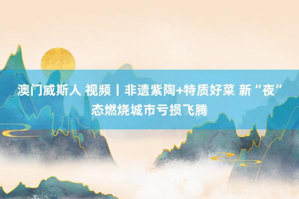澳门威斯人 视频丨非遗紫陶+特质好菜 新“夜”态燃烧城市亏损飞腾