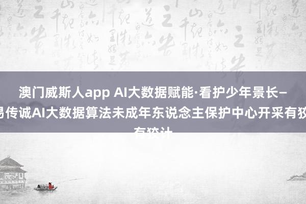 澳门威斯人app AI大数据赋能·看护少年景长——易传诚AI大数据算法未成年东说念主保护中心开采有狡计