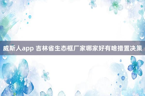 威斯人app 吉林省生态框厂家哪家好有啥措置决策