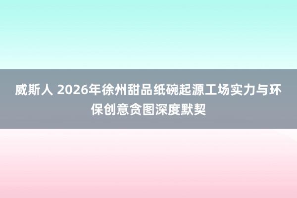 威斯人 2026年徐州甜品纸碗起源工场实力与环保创意贪图深度默契