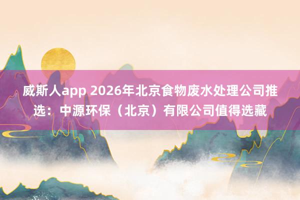 威斯人app 2026年北京食物废水处理公司推选：中源环保（北京）有限公司值得选藏