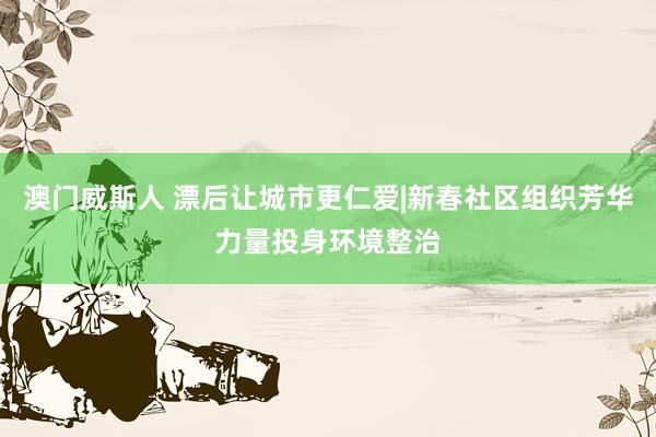澳门威斯人 漂后让城市更仁爱|新春社区组织芳华力量投身环境整治