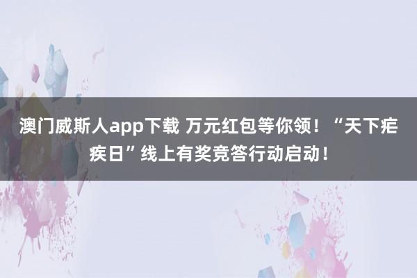 澳门威斯人app下载 万元红包等你领！“天下疟疾日”线上有奖竞答行动启动！
