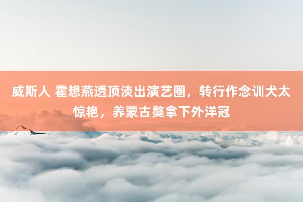 威斯人 霍想燕透顶淡出演艺圈，转行作念训犬太惊艳，养蒙古獒拿下外洋冠