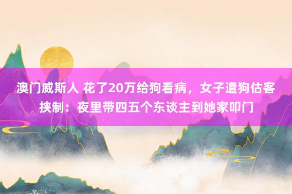 澳门威斯人 花了20万给狗看病，女子遭狗估客挟制：夜里带四五个东谈主到她家叩门