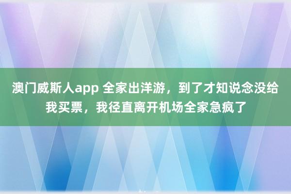 澳门威斯人app 全家出洋游，到了才知说念没给我买票，我径直离开机场全家急疯了
