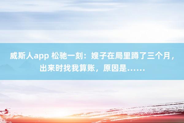威斯人app 松驰一刻：嫂子在局里蹲了三个月，出来时找我算账，原因是……