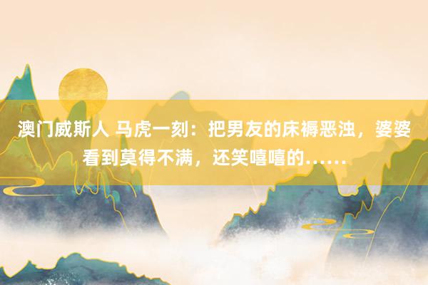 澳门威斯人 马虎一刻：把男友的床褥恶浊，婆婆看到莫得不满，还笑嘻嘻的……