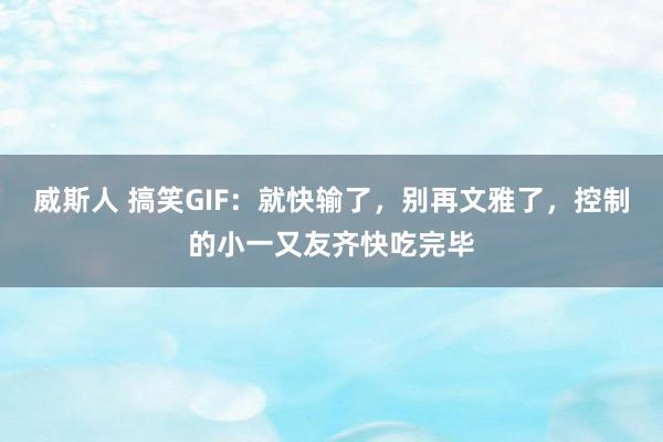 威斯人 搞笑GIF：就快输了，别再文雅了，控制的小一又友齐快吃完毕