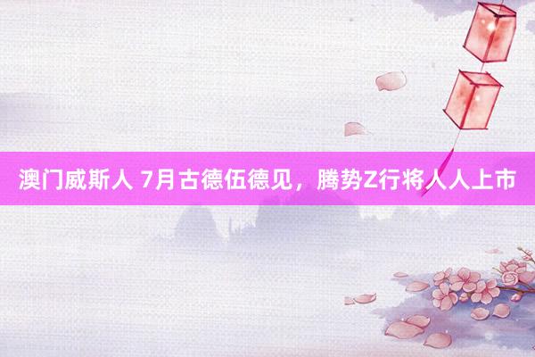 澳门威斯人 7月古德伍德见，腾势Z行将人人上市