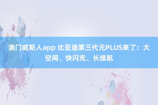 澳门威斯人app 比亚迪第三代元PLUS来了：大空间、快闪充、长续航