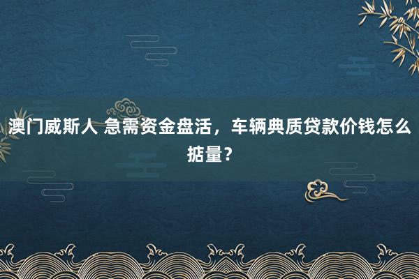 澳门威斯人 急需资金盘活，车辆典质贷款价钱怎么掂量？