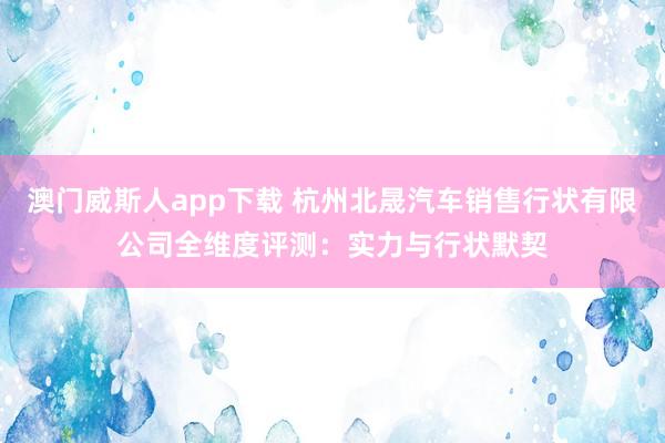 澳门威斯人app下载 杭州北晟汽车销售行状有限公司全维度评测：实力与行状默契