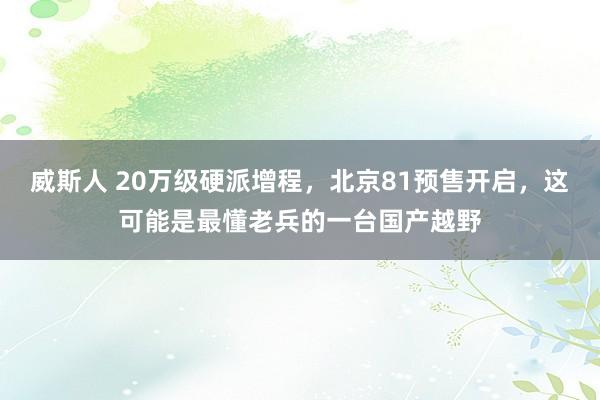 威斯人 20万级硬派增程，北京81预售开启，这可能是最懂老兵的一台国产越野