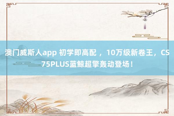 澳门威斯人app 初学即高配 ，10万级新卷王，CS75PLUS蓝鲸超擎轰动登场！