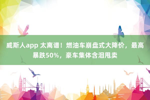 威斯人app 太离谱！燃油车崩盘式大降价，最高暴跌50%，豪车集体含泪甩卖