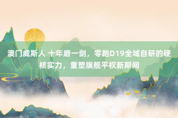 澳门威斯人 十年磨一剑，零跑D19全域自研的硬核实力，重塑旗舰平权新期间