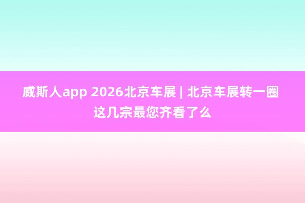 威斯人app 2026北京车展 | 北京车展转一圈 这几宗最您齐看了么